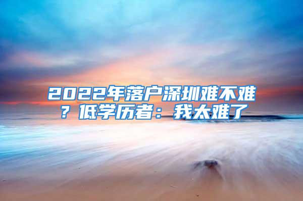 2022年落戶深圳難不難？低學(xué)歷者：我太難了