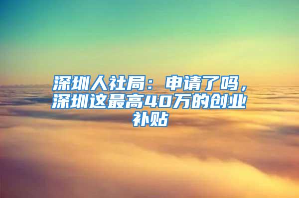 深圳人社局：申請(qǐng)了嗎，深圳這最高40萬的創(chuàng)業(yè)補(bǔ)貼