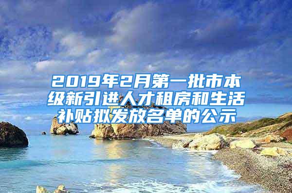 2019年2月第一批市本級(jí)新引進(jìn)人才租房和生活補(bǔ)貼擬發(fā)放名單的公示