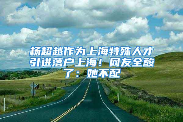 楊超越作為上海特殊人才引進(jìn)落戶上海！網(wǎng)友全酸了：她不配