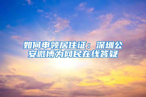 如何申領(lǐng)居住證：深圳公安微博為網(wǎng)民在線答疑