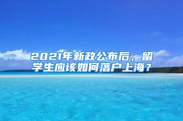 2021年新政公布后，留學(xué)生應(yīng)該如何落戶上海？