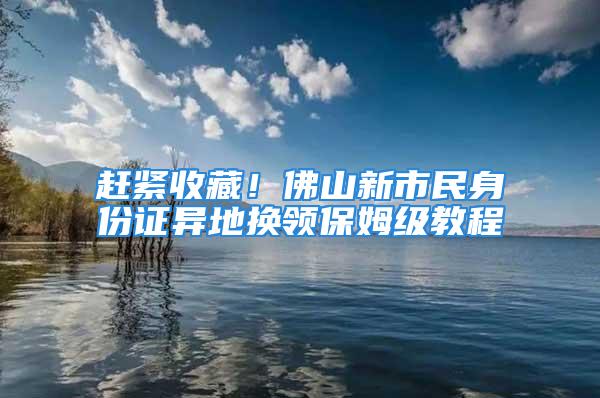 趕緊收藏！佛山新市民身份證異地?fù)Q領(lǐng)保姆級(jí)教程