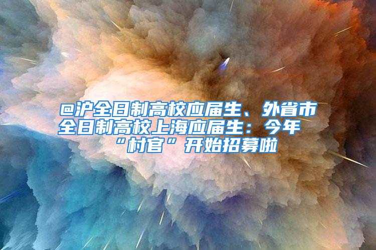 @滬全日制高校應(yīng)屆生、外省市全日制高校上海應(yīng)屆生：今年“村官”開始招募啦