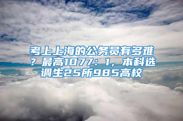 考上上海的公務(wù)員有多難？最高1077：1，本科選調(diào)生25所985高校