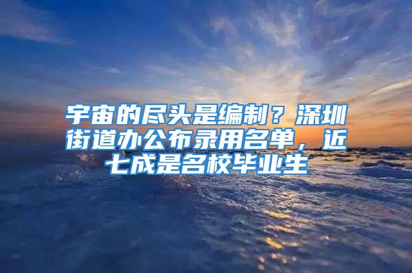 宇宙的盡頭是編制？深圳街道辦公布錄用名單，近七成是名校畢業(yè)生