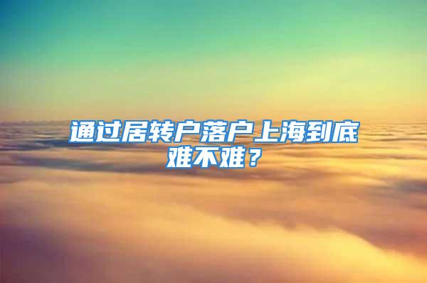 通過居轉(zhuǎn)戶落戶上海到底難不難？