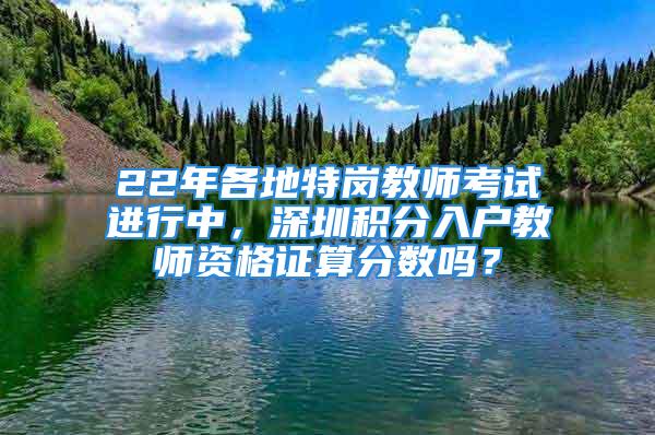 22年各地特崗教師考試進(jìn)行中，深圳積分入戶教師資格證算分?jǐn)?shù)嗎？