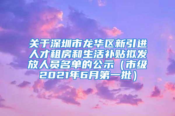 關(guān)于深圳市龍華區(qū)新引進(jìn)人才租房和生活補(bǔ)貼擬發(fā)放人員名單的公示（市級(jí)2021年6月第一批）