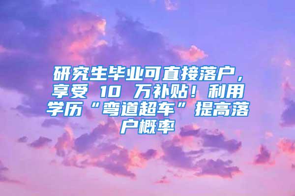 研究生畢業(yè)可直接落戶，享受 10 萬補(bǔ)貼！利用學(xué)歷“彎道超車”提高落戶概率