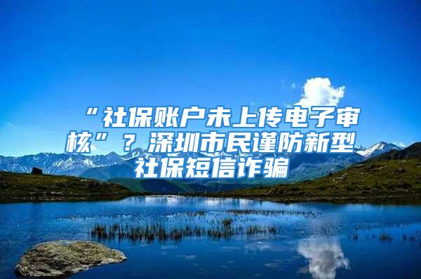 “社保賬戶未上傳電子審核”？深圳市民謹防新型社保短信詐騙