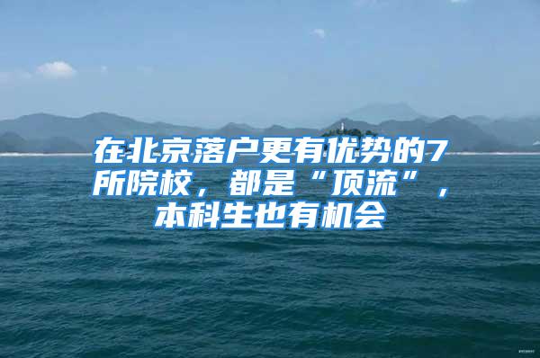 在北京落戶更有優(yōu)勢(shì)的7所院校，都是“頂流”，本科生也有機(jī)會(huì)