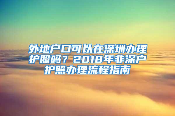 外地戶口可以在深圳辦理護(hù)照嗎？2018年非深戶護(hù)照辦理流程指南