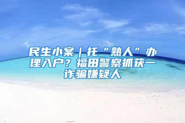 民生小案｜托“熟人”辦理入戶？福田警察抓獲一詐騙嫌疑人