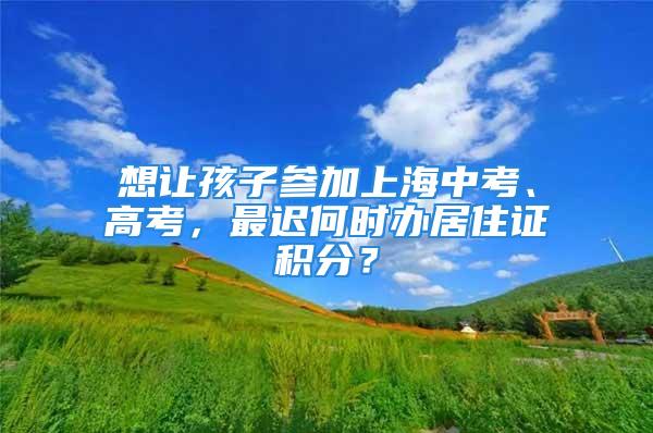 想讓孩子參加上海中考、高考，最遲何時辦居住證積分？