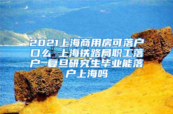 2021上海商用房可落戶口么 上海鐵路局職工落戶 復(fù)旦研究生畢業(yè)能落戶上海嗎