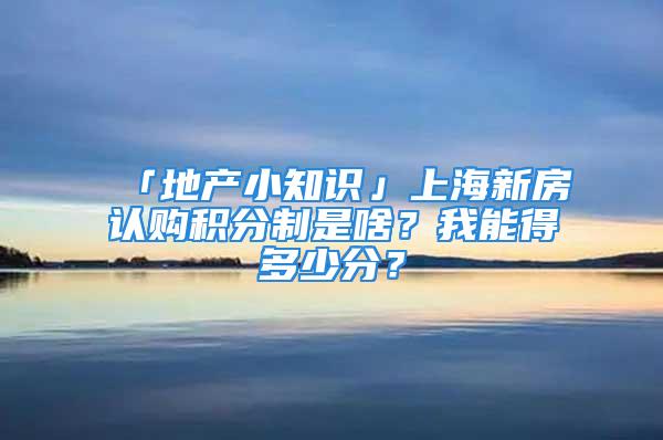 「地產(chǎn)小知識」上海新房認(rèn)購積分制是啥？我能得多少分？