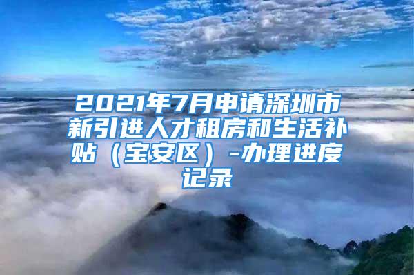 2021年7月申請(qǐng)深圳市新引進(jìn)人才租房和生活補(bǔ)貼（寶安區(qū)）-辦理進(jìn)度記錄