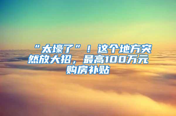 “太壕了”！這個地方突然放大招，最高100萬元購房補(bǔ)貼