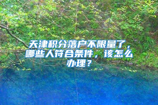 天津積分落戶不限量了，哪些人符合條件，該怎么辦理？