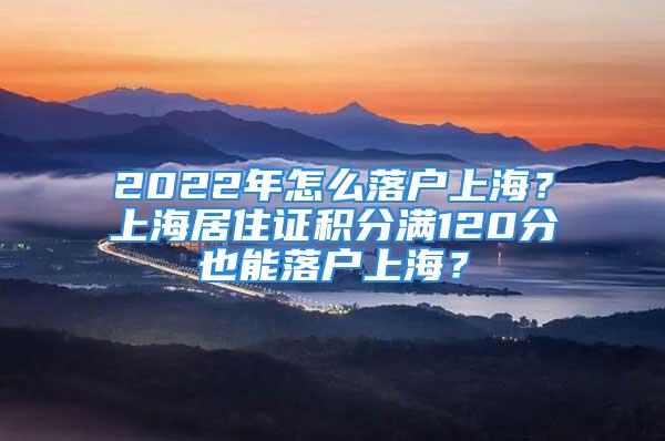 2022年怎么落戶上海？上海居住證積分滿120分也能落戶上海？