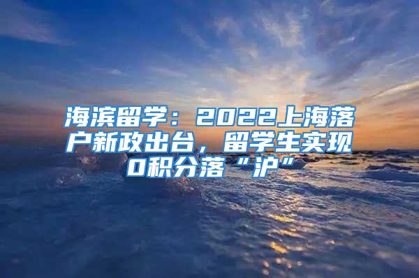 海濱留學：2022上海落戶新政出臺，留學生實現(xiàn)0積分落“滬”