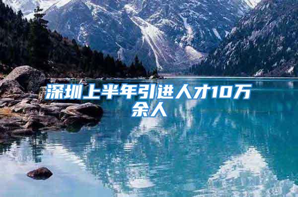 深圳上半年引進(jìn)人才10萬余人