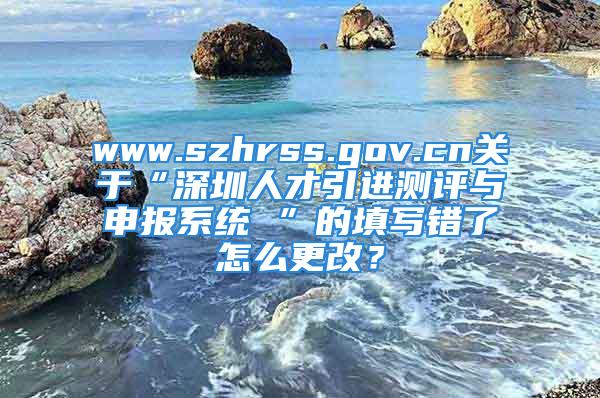 www.szhrss.gov.cn關(guān)于“深圳人才引進測評與申報系統(tǒng) ”的填寫錯了怎么更改？