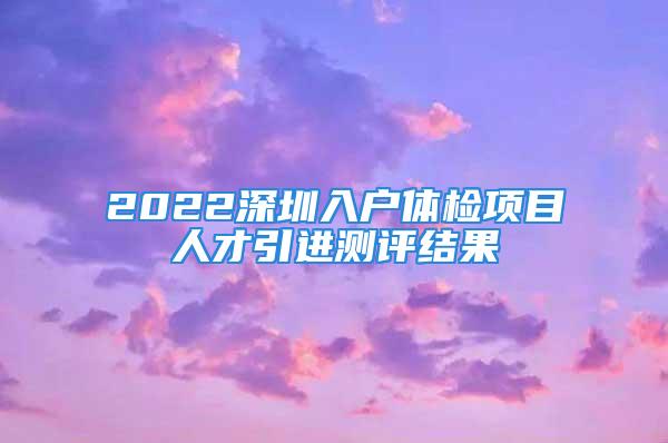 2022深圳入戶體檢項(xiàng)目人才引進(jìn)測(cè)評(píng)結(jié)果