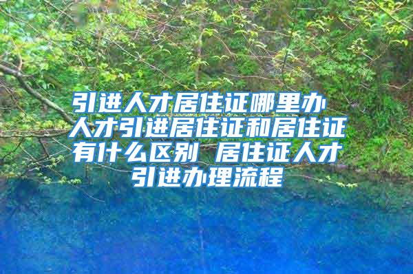 引進(jìn)人才居住證哪里辦 人才引進(jìn)居住證和居住證有什么區(qū)別 居住證人才引進(jìn)辦理流程