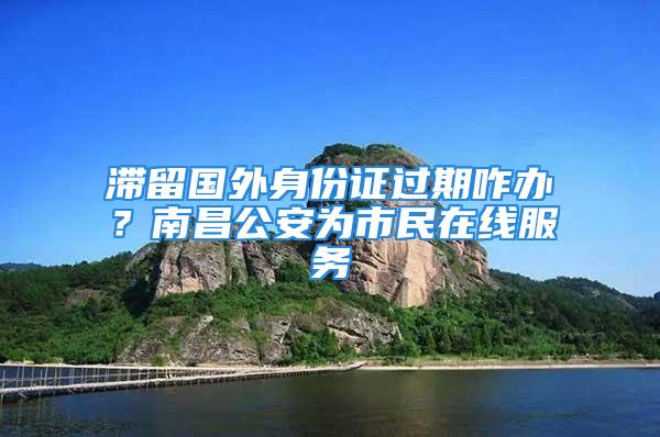 滯留國外身份證過期咋辦？南昌公安為市民在線服務(wù)