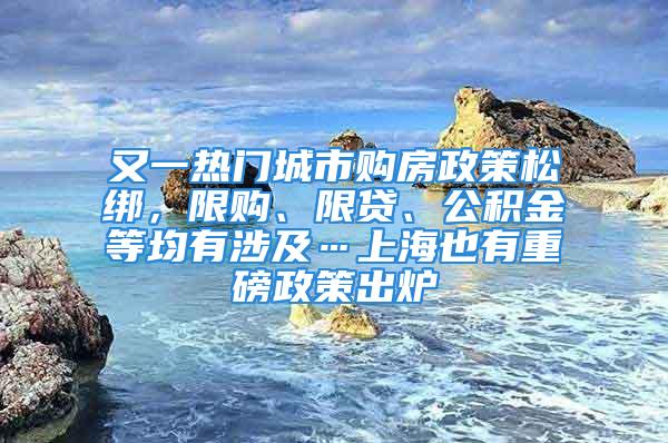 又一熱門城市購(gòu)房政策松綁，限購(gòu)、限貸、公積金等均有涉及…上海也有重磅政策出爐