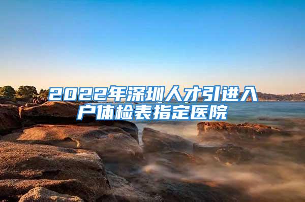 2022年深圳人才引進(jìn)入戶體檢表指定醫(yī)院