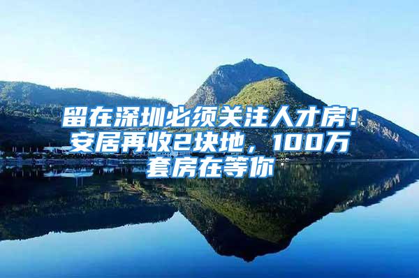 留在深圳必須關注人才房！安居再收2塊地，100萬套房在等你