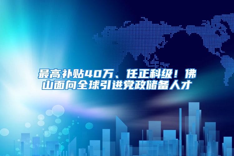 最高補貼40萬、任正科級！佛山面向全球引進黨政儲備人才