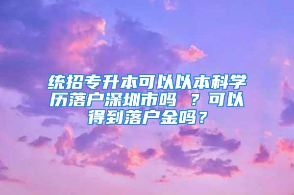 統(tǒng)招專升本可以以本科學歷落戶深圳市嗎 ？可以得到落戶金嗎？