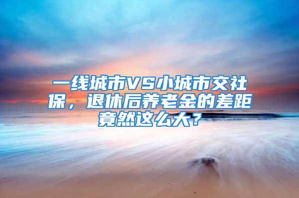 一線城市VS小城市交社保，退休后養(yǎng)老金的差距竟然這么大？