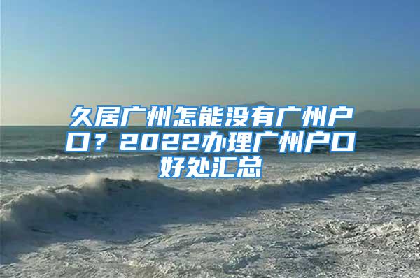 久居廣州怎能沒有廣州戶口？2022辦理廣州戶口好處匯總