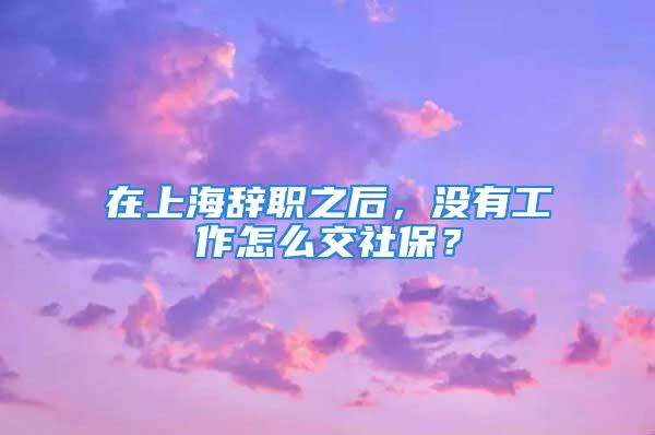 在上海辭職之后，沒有工作怎么交社保？