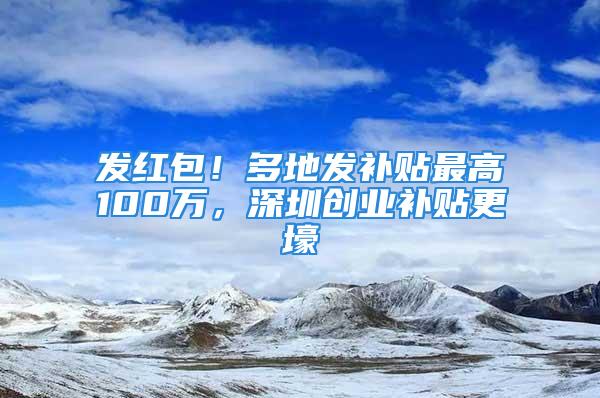 發(fā)紅包！多地發(fā)補貼最高100萬，深圳創(chuàng)業(yè)補貼更壕