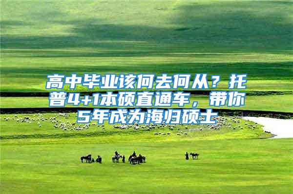 高中畢業(yè)該何去何從？托普4+1本碩直通車，帶你5年成為海歸碩士