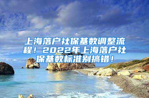 上海落戶社?；鶖?shù)調(diào)整流程！2022年上海落戶社保基數(shù)標(biāo)準(zhǔn)別搞錯(cuò)！