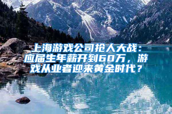 上海游戲公司搶人大戰(zhàn)：應(yīng)屆生年薪開到60萬，游戲從業(yè)者迎來黃金時(shí)代？