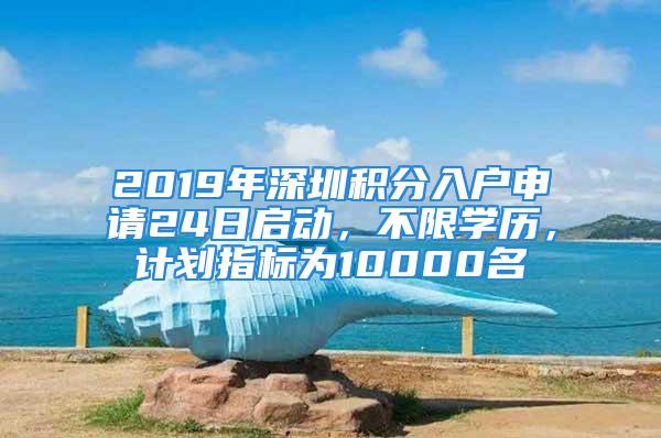 2019年深圳積分入戶申請(qǐng)24日啟動(dòng)，不限學(xué)歷，計(jì)劃指標(biāo)為10000名