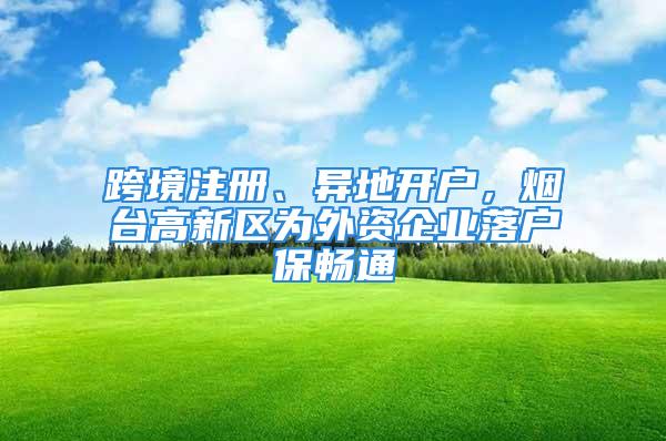 跨境注冊、異地開戶，煙臺高新區(qū)為外資企業(yè)落戶保暢通