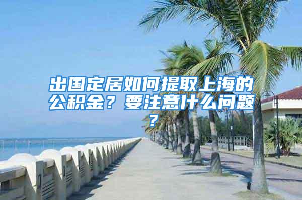 出國定居如何提取上海的公積金？要注意什么問題？