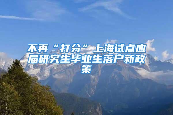 不再“打分”上海試點應(yīng)屆研究生畢業(yè)生落戶新政策