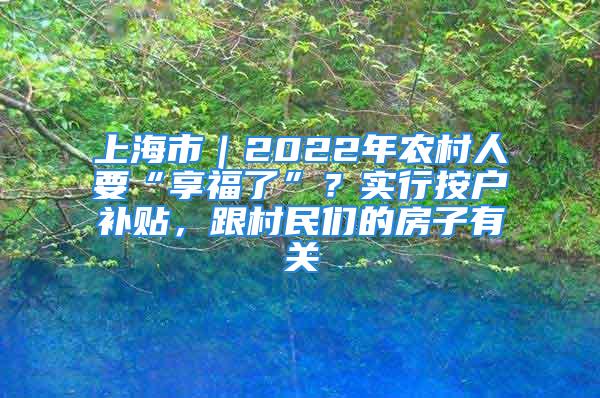 上海市｜2022年農(nóng)村人要“享福了”？實行按戶補貼，跟村民們的房子有關(guān)