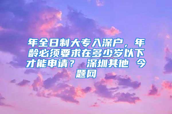 年全日制大專入深戶，年齡必須要求在多少歲以下才能申請？ 深圳其他 今題網(wǎng)