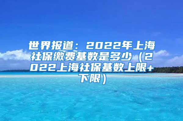 世界報(bào)道：2022年上海社保繳費(fèi)基數(shù)是多少（2022上海社保基數(shù)上限+下限）